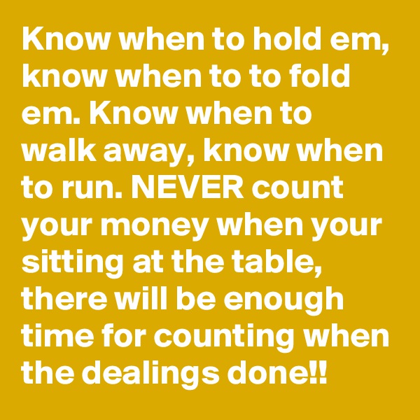 Know when to hold em, know when to to fold em. Know when to walk away, know when to run. NEVER count your money when your sitting at the table, there will be enough time for counting when the dealings done!!
