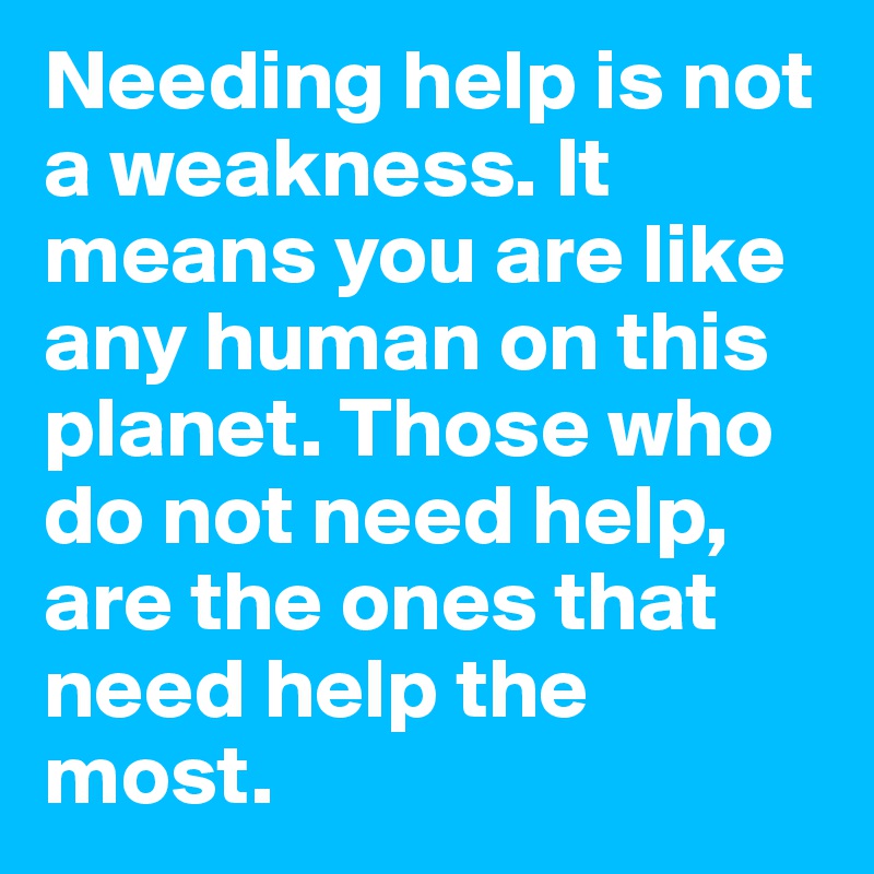 Needing help is not a weakness. It means you are like any human on this planet. Those who do not need help, are the ones that need help the most.