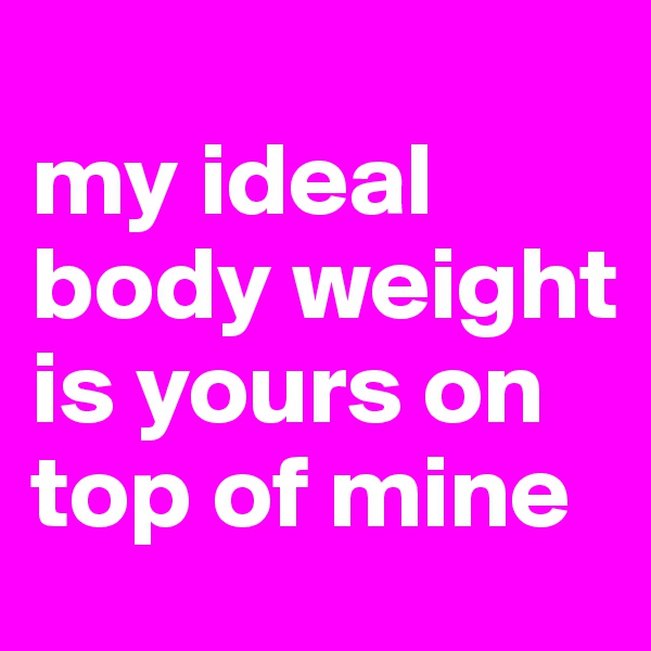 
my ideal body weight is yours on top of mine