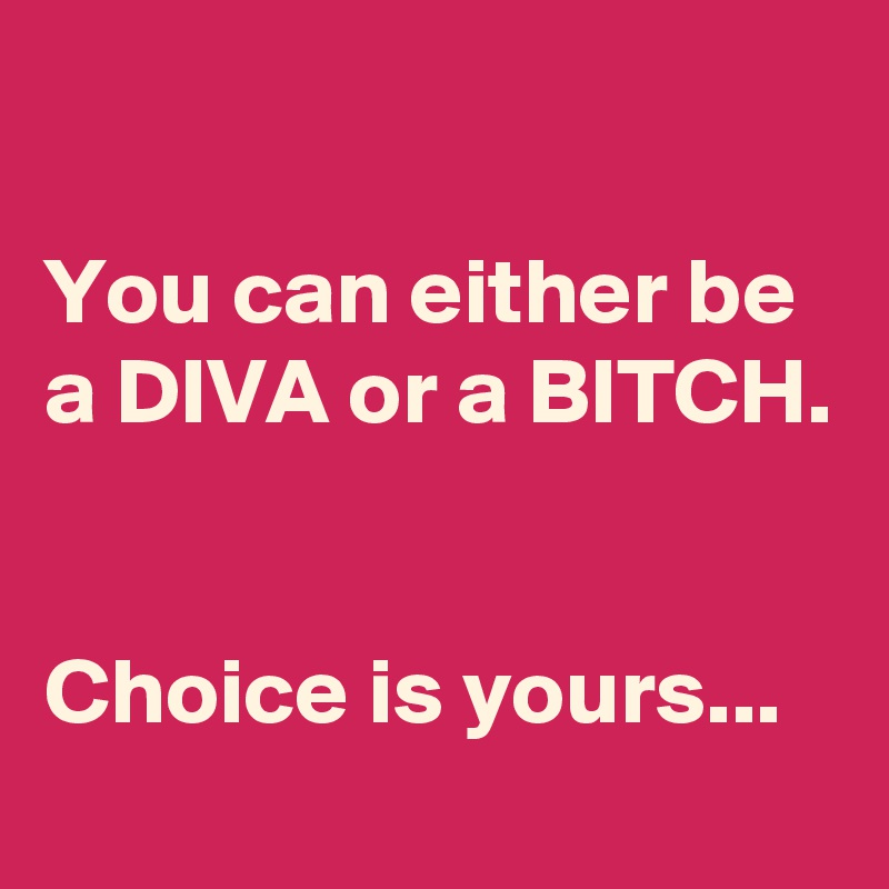 

You can either be a DIVA or a BITCH.


Choice is yours...