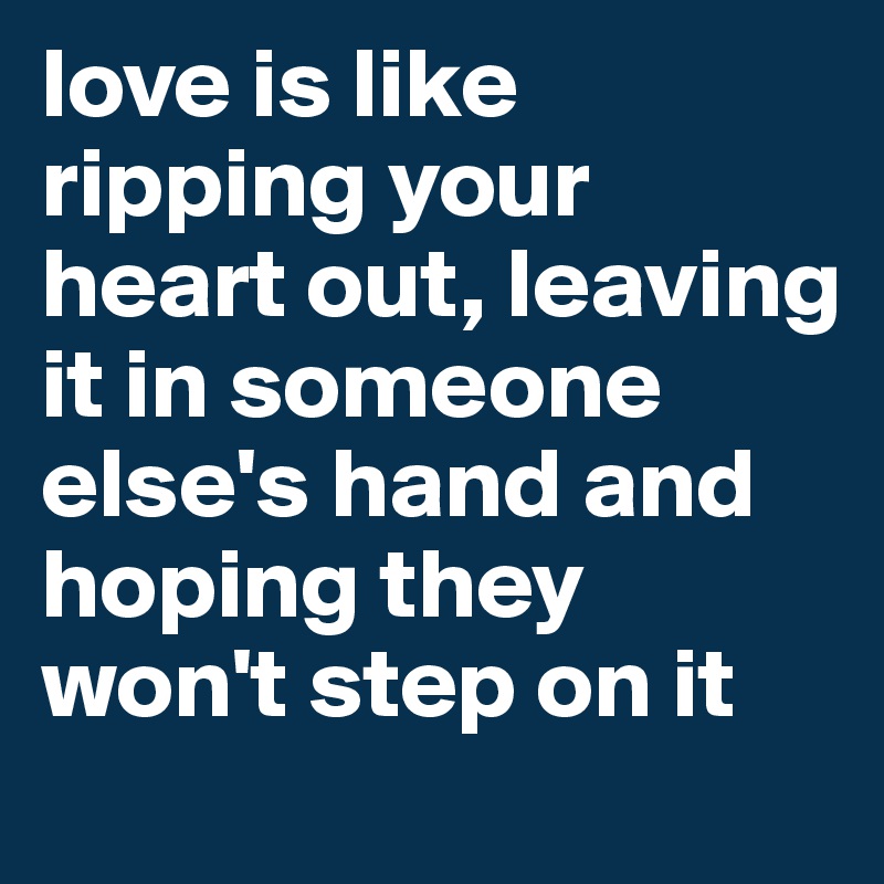 love is like ripping your heart out, leaving it in someone else's hand and hoping they won't step on it