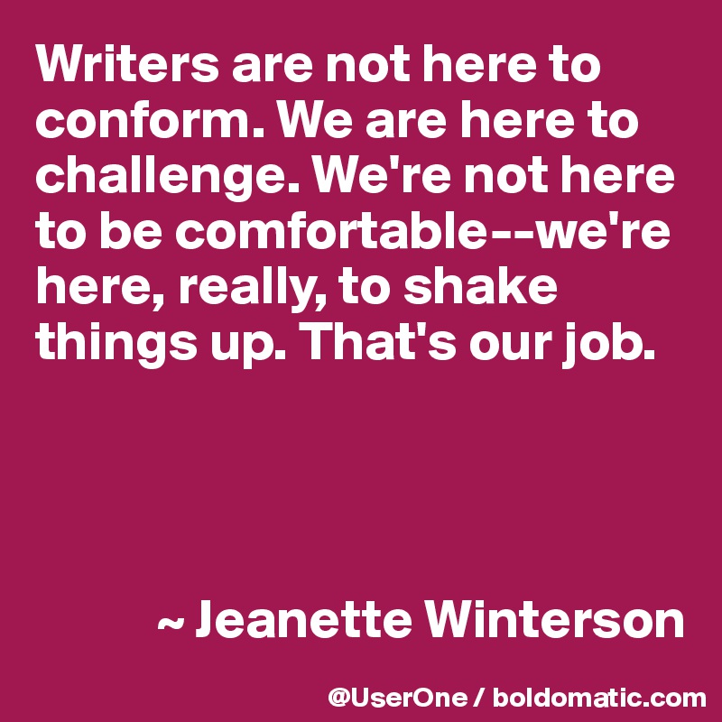 Writers are not here to conform. We are here to challenge. We're not here to be comfortable--we're here, really, to shake things up. That's our job.




           ~ Jeanette Winterson