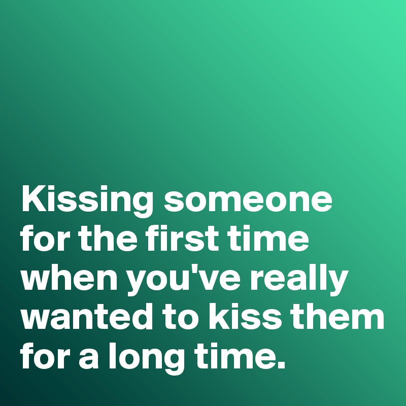 



Kissing someone for the first time when you've really wanted to kiss them for a long time. 