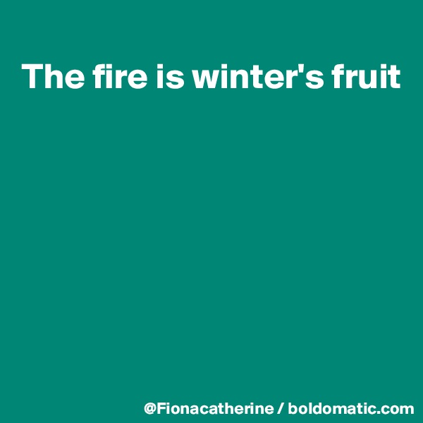 
The fire is winter's fruit








