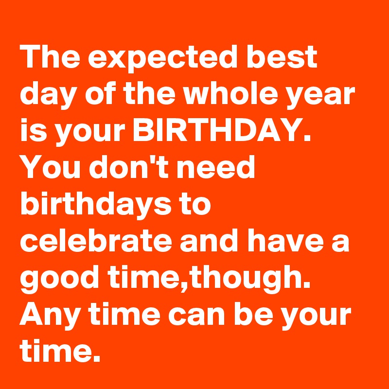 The expected best day of the whole year is your BIRTHDAY.
You don't need birthdays to celebrate and have a good time,though.
Any time can be your time.