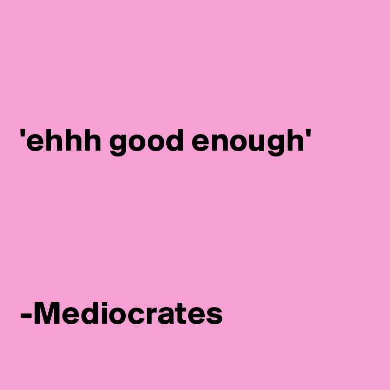 


'ehhh good enough'




-Mediocrates
