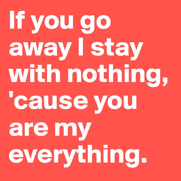 If you go away I stay with nothing, 'cause you are my everything.