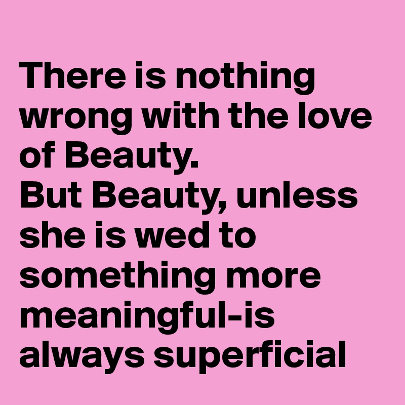 
There is nothing wrong with the love of Beauty. 
But Beauty, unless she is wed to something more meaningful-is always superficial 