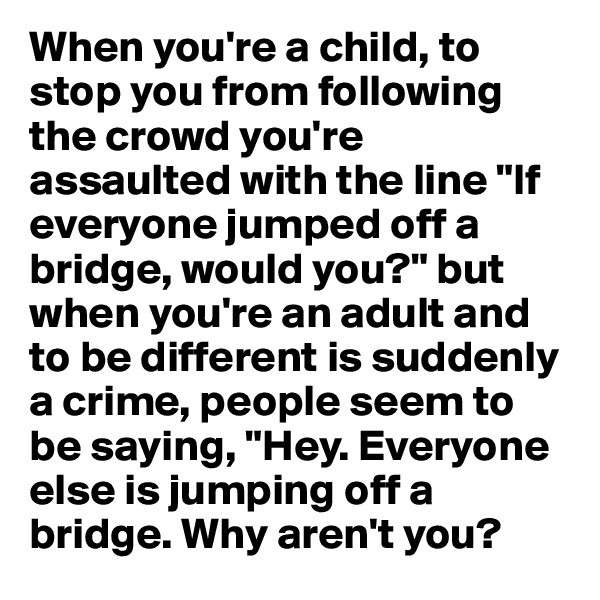 When you're a child, to stop you from following the crowd you're assaulted with the line "If everyone jumped off a bridge, would you?" but when you're an adult and to be different is suddenly a crime, people seem to be saying, "Hey. Everyone else is jumping off a bridge. Why aren't you? 