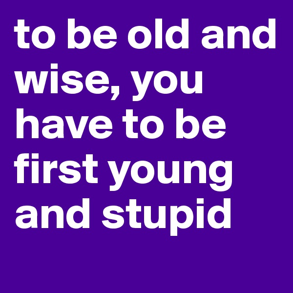 to be old and wise, you have to be first young and stupid