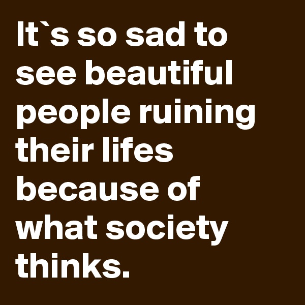 It`s so sad to see beautiful people ruining their lifes because of what society thinks.