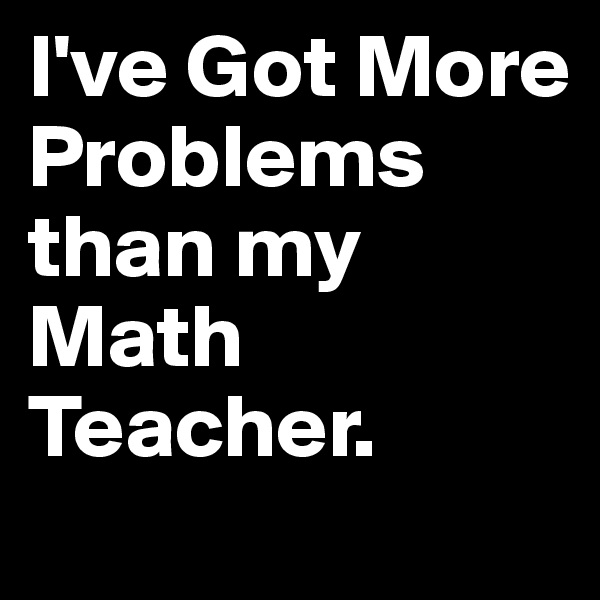I've Got More 
Problems than my Math Teacher.