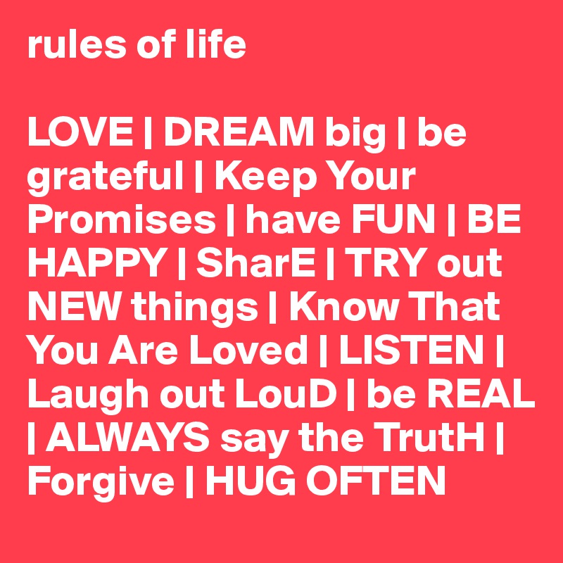 rules of life

LOVE | DREAM big | be grateful | Keep Your Promises | have FUN | BE HAPPY | SharE | TRY out NEW things | Know That You Are Loved | LISTEN | Laugh out LouD | be REAL | ALWAYS say the TrutH | Forgive | HUG OFTEN 