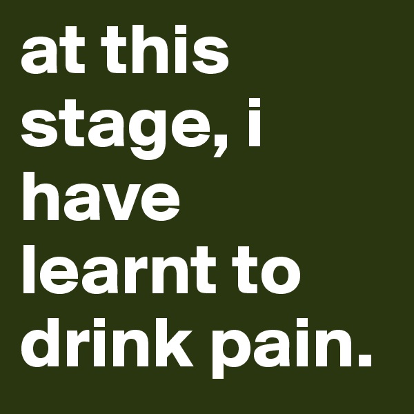 at this stage, i have learnt to drink pain.