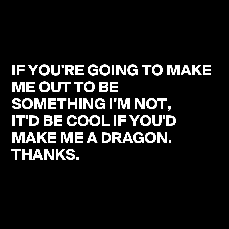 


IF YOU'RE GOING TO MAKE ME OUT TO BE SOMETHING I'M NOT, 
IT'D BE COOL IF YOU'D MAKE ME A DRAGON.
THANKS. 


