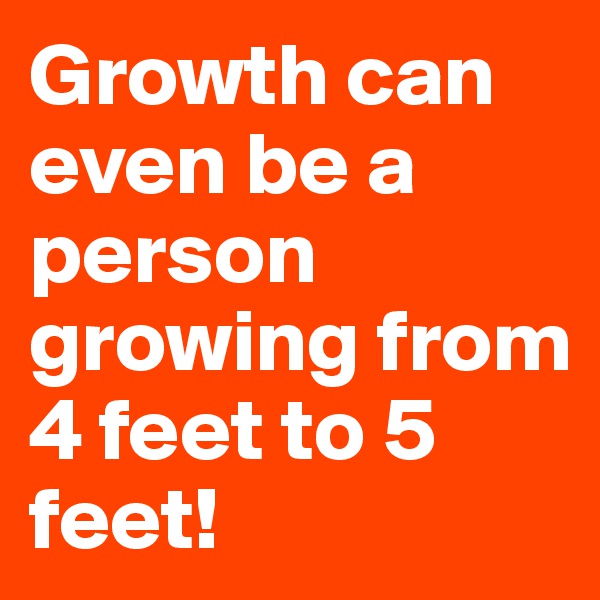 Growth can even be a person growing from 4 feet to 5 feet!
