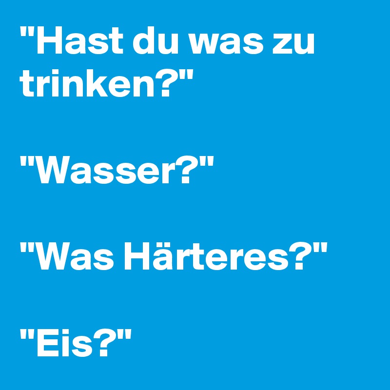 "Hast du was zu trinken?"

"Wasser?"

"Was Härteres?"

"Eis?"
