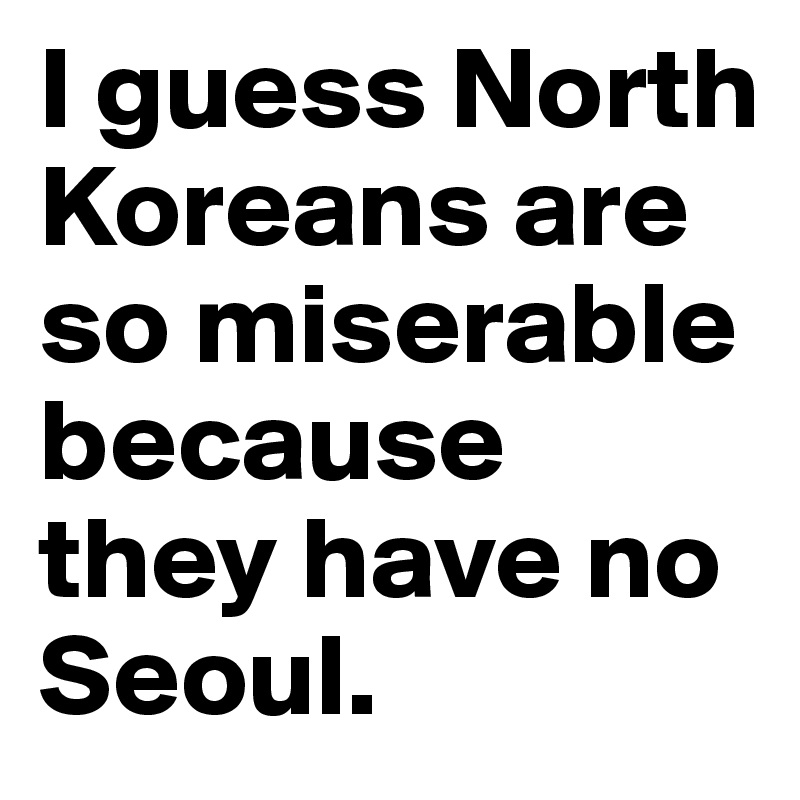 I guess North Koreans are so miserable because they have no Seoul.