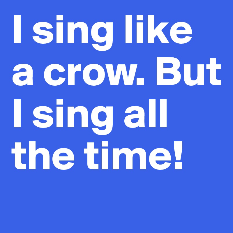 I sing like a crow. But I sing all the time!