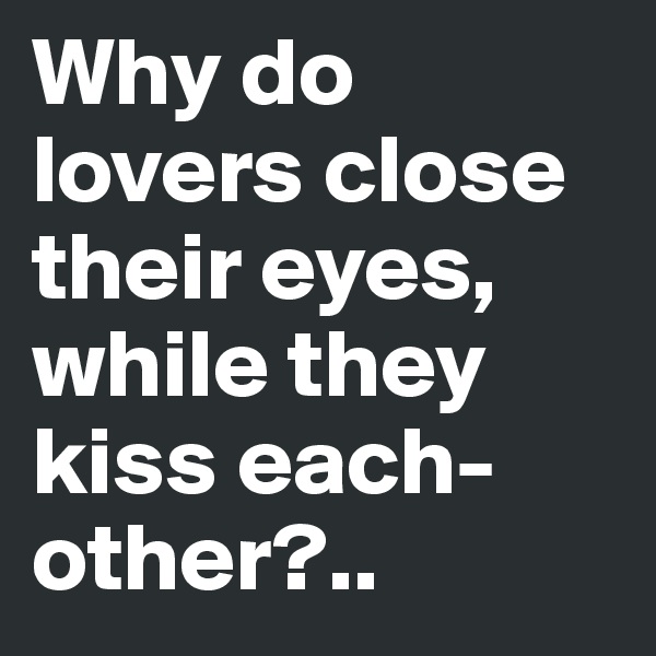 Why do lovers close their eyes, while they kiss each-other?..