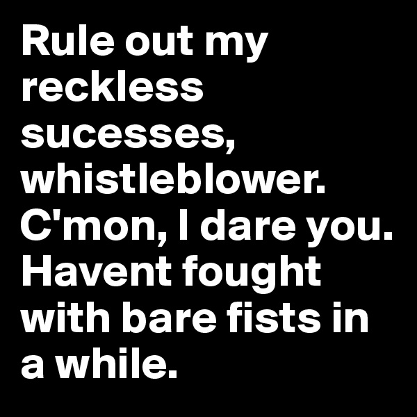 Rule out my reckless sucesses, whistleblower. C'mon, I dare you. 
Havent fought with bare fists in a while. 