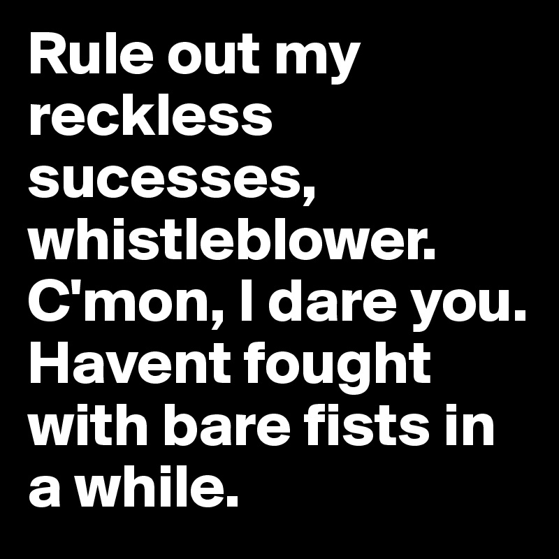Rule out my reckless sucesses, whistleblower. C'mon, I dare you. 
Havent fought with bare fists in a while. 