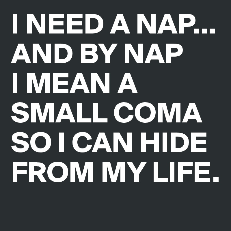 I NEED A NAP... AND BY NAP
I MEAN A SMALL COMA SO I CAN HIDE FROM MY LIFE.