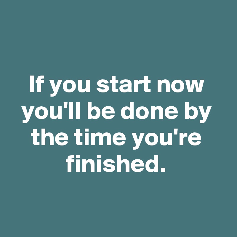

If you start now you'll be done by the time you're finished.

