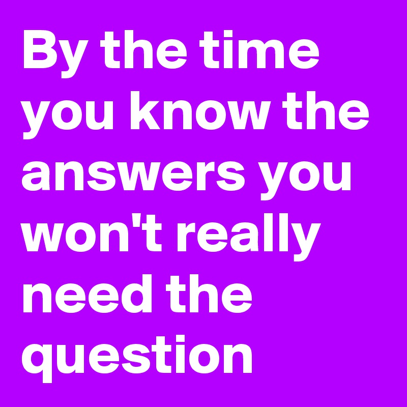 By the time you know the answers you won't really need the question