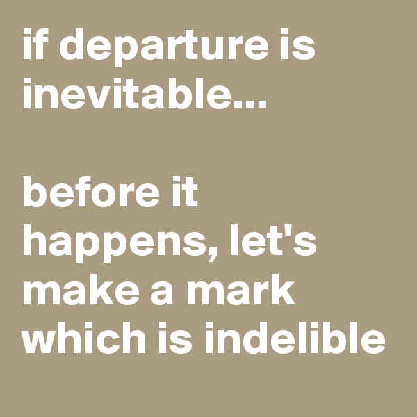 if departure is inevitable... 

before it happens, let's make a mark which is indelible