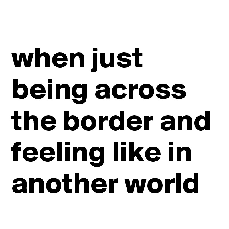 
when just being across the border and feeling like in another world