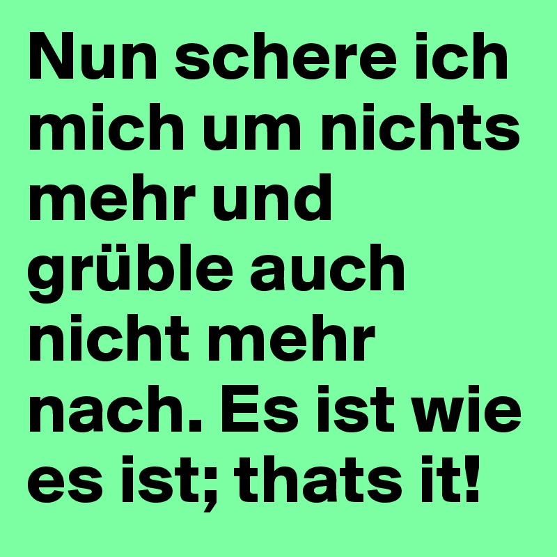 Nun schere ich mich um nichts mehr und grüble auch nicht mehr nach. Es ist wie es ist; thats it!