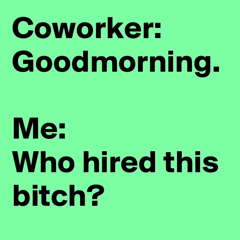 Coworker:
Goodmorning. 

Me:
Who hired this bitch?