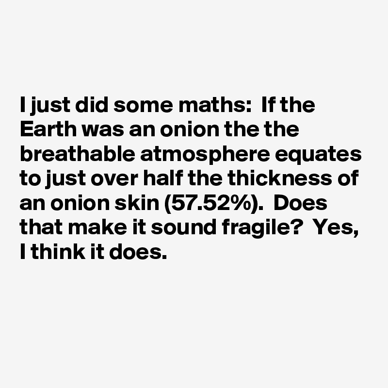 


I just did some maths:  If the Earth was an onion the the breathable atmosphere equates to just over half the thickness of an onion skin (57.52%).  Does that make it sound fragile?  Yes, I think it does.


