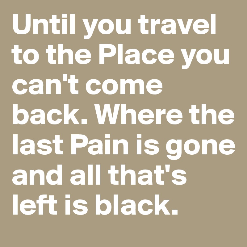 Until you travel to the Place you can't come back. Where the last Pain is gone and all that's left is black.