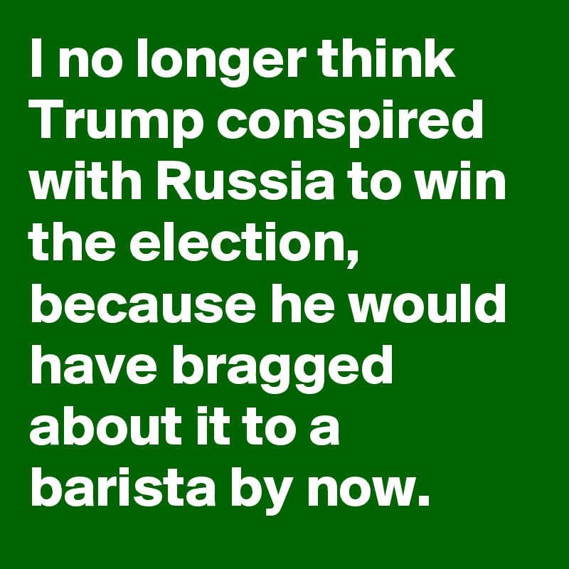 I no longer think Trump conspired with Russia to win the election, because he would have bragged about it to a barista by now.