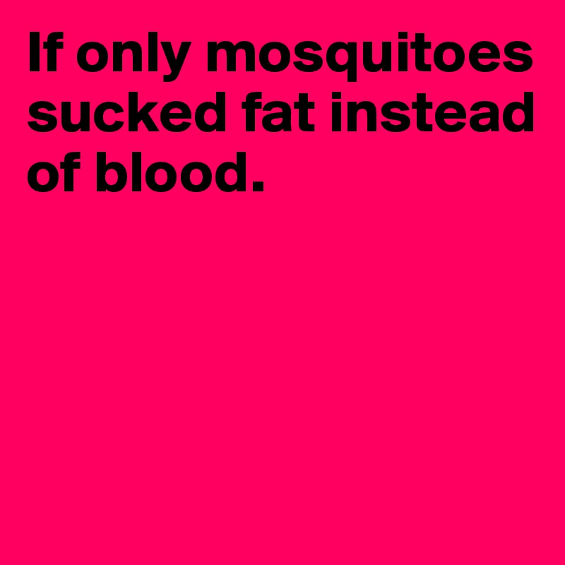 If only mosquitoes sucked fat instead 
of blood.




