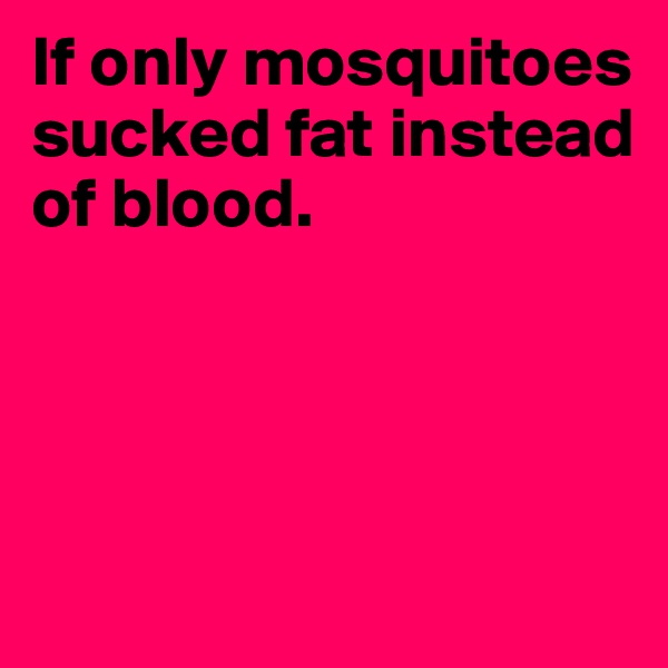 If only mosquitoes sucked fat instead 
of blood.




