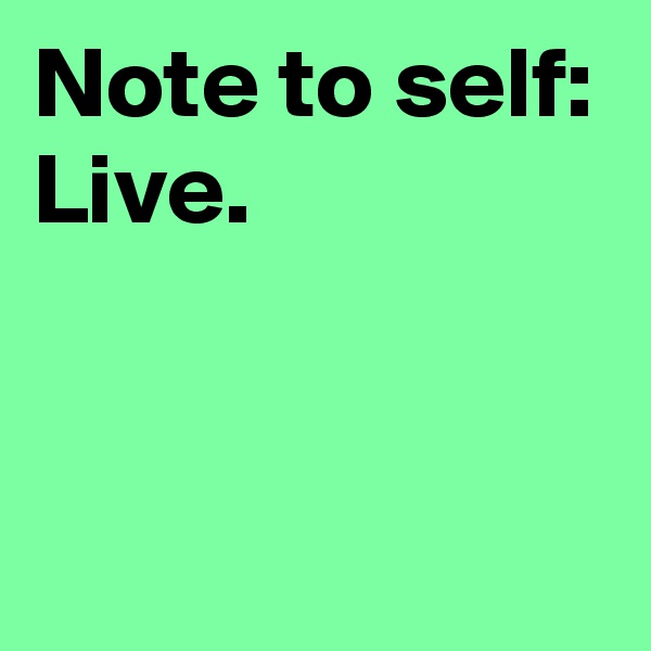 Note to self:
Live.


