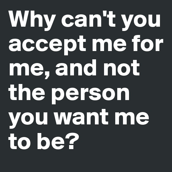 Why can't you accept me for me, and not the person you want me to be? 