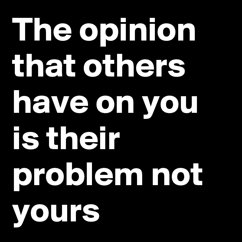 The opinion that others have on you is their problem not yours
