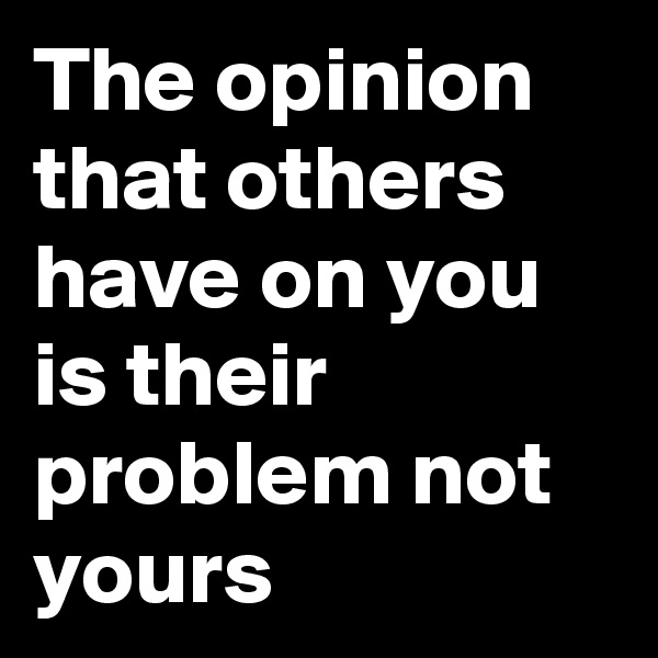 The opinion that others have on you is their problem not yours