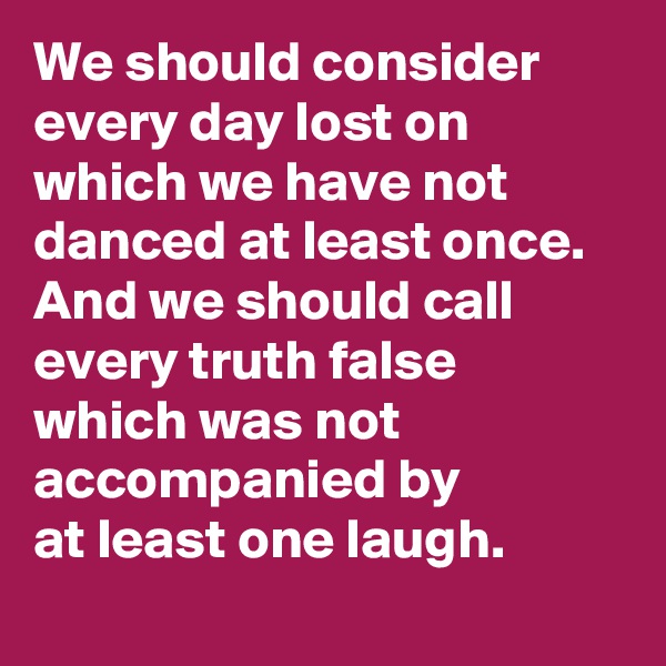 We should consider every day lost on which we have not danced at least once. 
And we should call
every truth false
which was not accompanied by
at least one laugh.