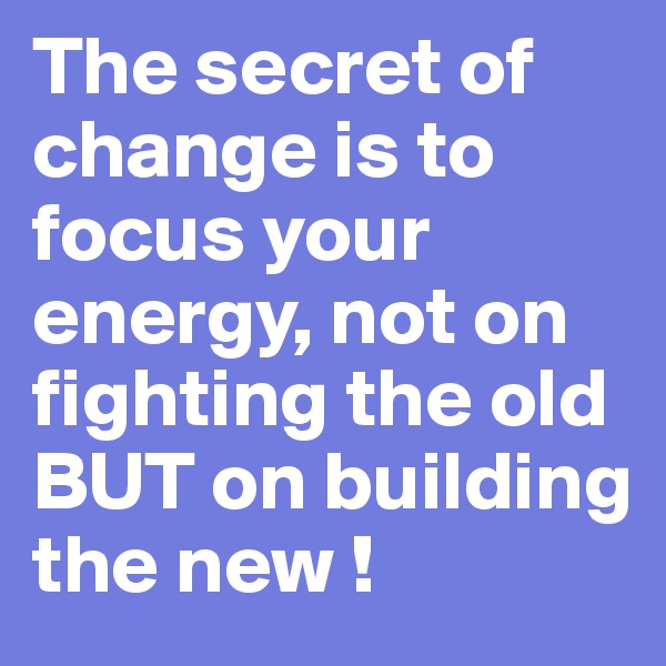 The secret of change is to focus your energy, not on fighting the old BUT on building the new !