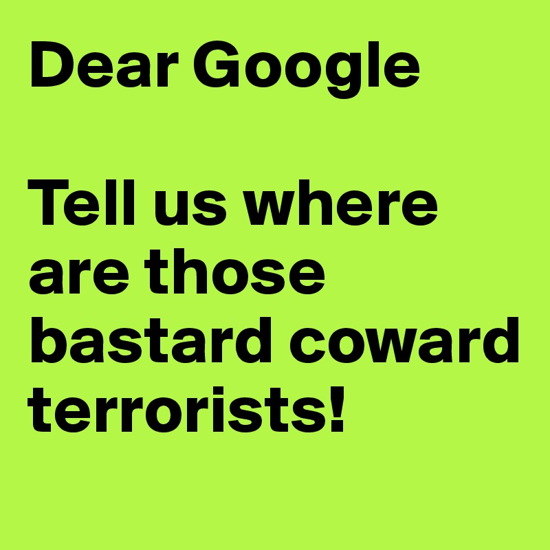 Dear Google 

Tell us where are those bastard coward terrorists!
