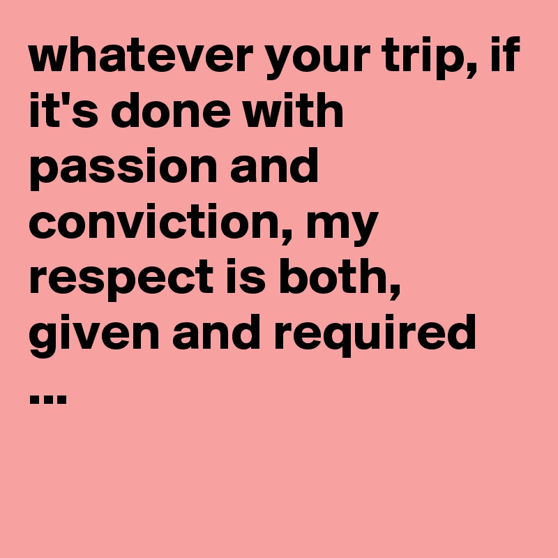 whatever your trip, if it's done with passion and conviction, my respect is both, given and required ...

