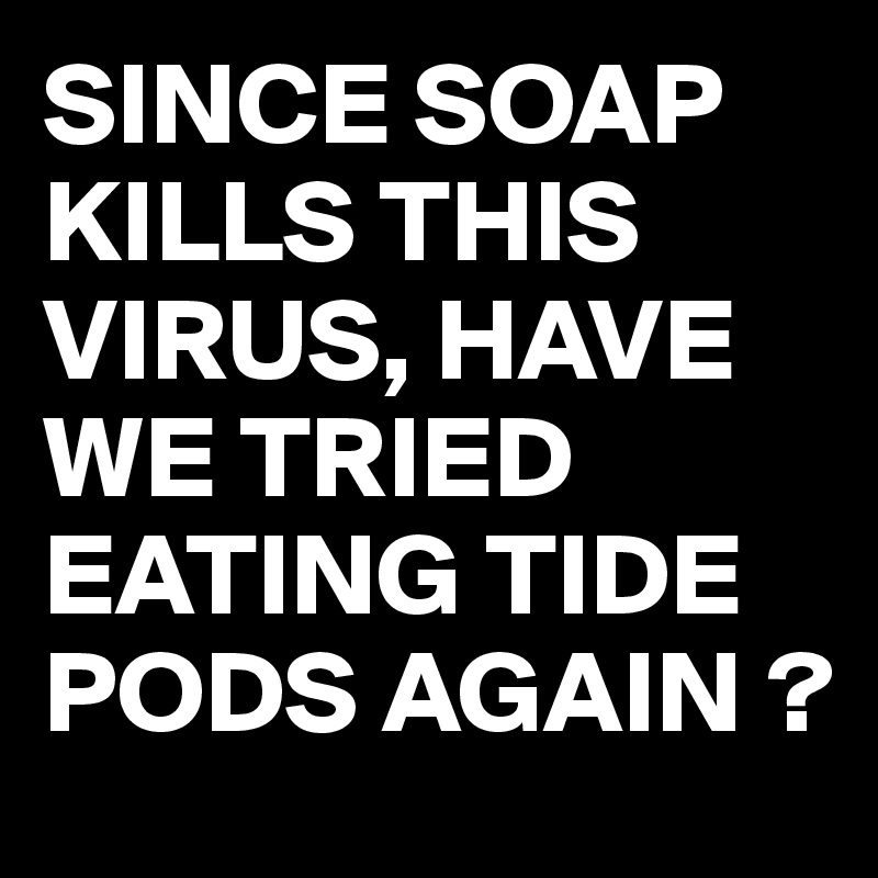SINCE SOAP KILLS THIS VIRUS, HAVE WE TRIED EATING TIDE PODS AGAIN ?