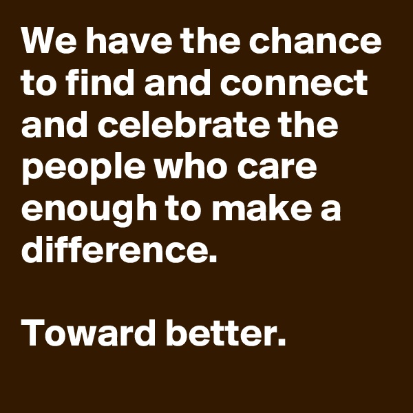 We have the chance to find and connect and celebrate the people who care enough to make a difference.

Toward better.