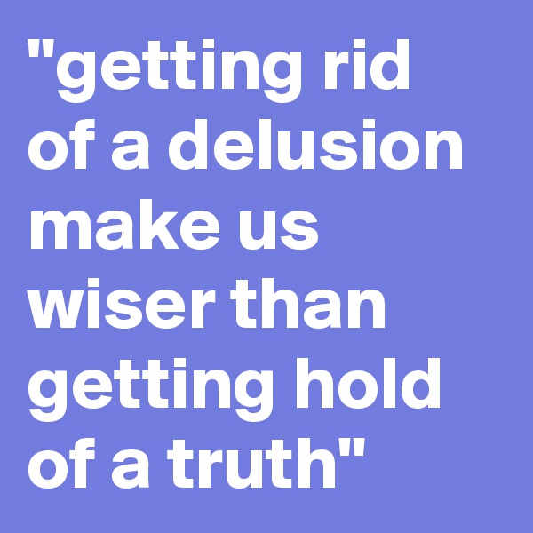 "getting rid of a delusion make us wiser than getting hold of a truth"