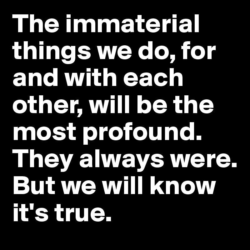 The immaterial things we do, for and with each other, will be the most profound. 
They always were. 
But we will know it's true.